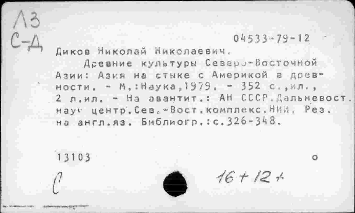 ﻿0^533’79-12
Диков Николай Николаевич.,
Древние культуры Северj-Восточной Азии: Азия на стыке с Америкой в древности. - М.:Наука,1979. - 3 52 с.., и л., 2 л.ил. - На авантит.: АН СССР.Дальневост. науи центр . Се в „ •> Вост . компле кс • НИЛ , Рез. на англ.яз. Бмблиогр.:с.326-3^8.
13103
,1
«
о
t /<? /•